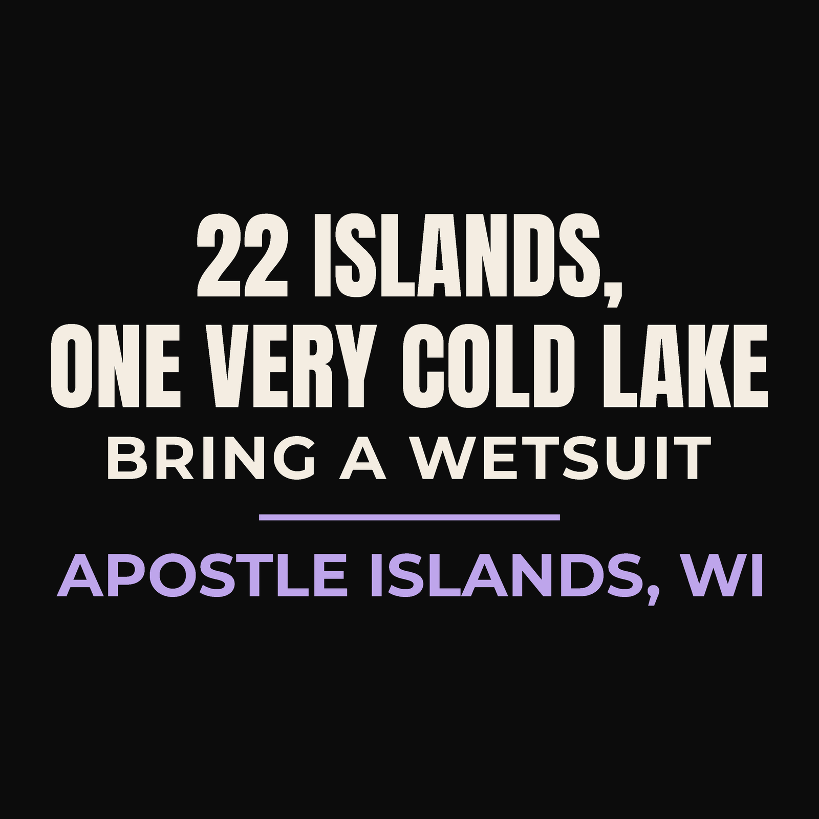 Close-up of the Apostle Islands, Wisconsin design on black: 22 Islands, One Very Cold Lake. Bring a Wetsuit